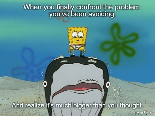 When you finally confront the problem you've been avoiding.